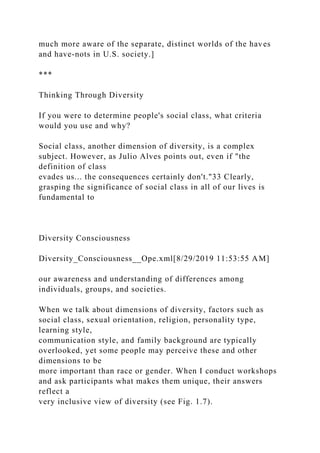 much more aware of the separate, distinct worlds of the haves
and have-nots in U.S. society.]
***
Thinking Through Diversity
If you were to determine people's social class, what criteria
would you use and why?
Social class, another dimension of diversity, is a complex
subject. However, as Julio Alves points out, even if "the
definition of class
evades us... the consequences certainly don't."33 Clearly,
grasping the significance of social class in all of our lives is
fundamental to
Diversity Consciousness
Diversity_Consciousness__Ope.xml[8/29/2019 11:53:55 AM]
our awareness and understanding of differences among
individuals, groups, and societies.
When we talk about dimensions of diversity, factors such as
social class, sexual orientation, religion, personality type,
learning style,
communication style, and family background are typically
overlooked, yet some people may perceive these and other
dimensions to be
more important than race or gender. When I conduct workshops
and ask participants what makes them unique, their answers
reflect a
very inclusive view of diversity (see Fig. 1.7).
 