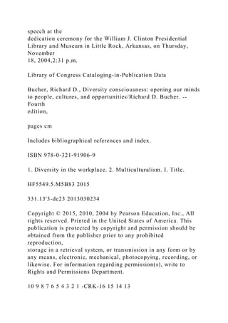 speech at the
dedication ceremony for the William J. Clinton Presidential
Library and Museum in Little Rock, Arkansas, on Thursday,
November
18, 2004,2:31 p.m.
Library of Congress Cataloging-in-Publication Data
Bucher, Richard D., Diversity consciousness: opening our minds
to people, cultures, and opportunities/Richard D. Bucher. --
Fourth
edition,
pages cm
Includes bibliographical references and index.
ISBN 978-0-321-91906-9
1. Diversity in the workplace. 2. Multiculturalism. I. Title.
HF5549.5.M5B83 2015
331.13'3-dc23 2013030234
Copyright © 2015, 2010, 2004 by Pearson Education, Inc., All
rights reserved. Printed in the United States of America. This
publication is protected by copyright and permission should be
obtained from the publisher prior to any prohibited
reproduction,
storage in a retrieval system, or transmission in any form or by
any means, electronic, mechanical, photocopying, recording, or
likewise. For information regarding permission(s), write to
Rights and Permissions Department.
10 9 8 7 6 5 4 3 2 1 -CRK-16 15 14 13
 