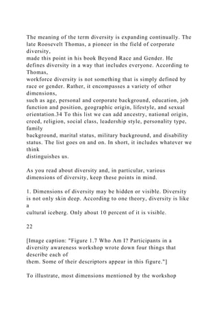 The meaning of the term diversity is expanding continually. The
late Roosevelt Thomas, a pioneer in the field of corporate
diversity,
made this point in his book Beyond Race and Gender. He
defines diversity in a way that includes everyone. According to
Thomas,
workforce diversity is not something that is simply defined by
race or gender. Rather, it encompasses a variety of other
dimensions,
such as age, personal and corporate background, education, job
function and position, geographic origin, lifestyle, and sexual
orientation.34 To this list we can add ancestry, national origin,
creed, religion, social class, leadership style, personality type,
family
background, marital status, military background, and disability
status. The list goes on and on. In short, it includes whatever we
think
distinguishes us.
As you read about diversity and, in particular, various
dimensions of diversity, keep these points in mind.
1. Dimensions of diversity may be hidden or visible. Diversity
is not only skin deep. According to one theory, diversity is like
a
cultural iceberg. Only about 10 percent of it is visible.
22
[Image caption: "Figure 1.7 Who Am I? Participants in a
diversity awareness workshop wrote down four things that
describe each of
them. Some of their descriptors appear in this figure."]
To illustrate, most dimensions mentioned by the workshop
 