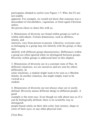 participants alluded to earlier (see Figure 1.7: Who Am I?) are
not readily
apparent. For example, we would not know that someone was a
descendant of slaveholders, vegetarian, or born-again Christian
unless
the person chose to share this with us.
2. Dimensions of diversity are found within groups as well as
within individuals. Certain dimensions, such as abilities,
talents, and
interests, vary from person to person. Likewise, everyone seen
as belonging to a group may not identify with the group, or they
may
identify with different group characteristics. Differences within
a group are often ignored when we distinguish between groups.
Diversity within groups is addressed later in this chapter.
3. Dimensions of diversity are in a constant state of flux. In
different situations, we see ourselves and are seen by others
differently. In
some situations, a student might want to be seen as a Muslim
female. In another situation, she might simply want to be
viewed as a
student.
4. Dimensions of diversity are not always clear cut or easily
defined. Diversity means different things to different people. A
good
example is the term race. Even though we talk about race as if it
can be biologically defined, there is no scientific way to
distinguish
people based solely on their skin color, hair texture, shape or
color of their eyes, or any other physical trait.
[Text Box:
 