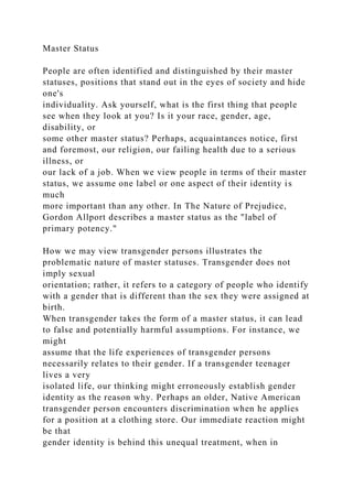 Master Status
People are often identified and distinguished by their master
statuses, positions that stand out in the eyes of society and hide
one's
individuality. Ask yourself, what is the first thing that people
see when they look at you? Is it your race, gender, age,
disability, or
some other master status? Perhaps, acquaintances notice, first
and foremost, our religion, our failing health due to a serious
illness, or
our lack of a job. When we view people in terms of their master
status, we assume one label or one aspect of their identity is
much
more important than any other. In The Nature of Prejudice,
Gordon Allport describes a master status as the "label of
primary potency."
How we may view transgender persons illustrates the
problematic nature of master statuses. Transgender does not
imply sexual
orientation; rather, it refers to a category of people who identify
with a gender that is different than the sex they were assigned at
birth.
When transgender takes the form of a master status, it can lead
to false and potentially harmful assumptions. For instance, we
might
assume that the life experiences of transgender persons
necessarily relates to their gender. If a transgender teenager
lives a very
isolated life, our thinking might erroneously establish gender
identity as the reason why. Perhaps an older, Native American
transgender person encounters discrimination when he applies
for a position at a clothing store. Our immediate reaction might
be that
gender identity is behind this unequal treatment, when in
 