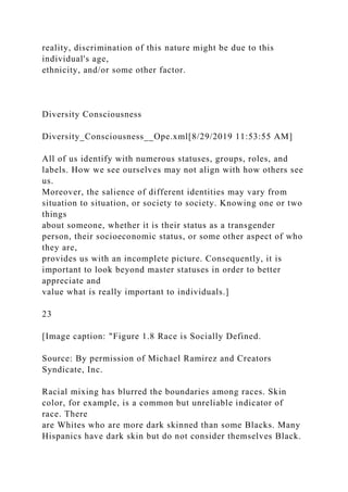 reality, discrimination of this nature might be due to this
individual's age,
ethnicity, and/or some other factor.
Diversity Consciousness
Diversity_Consciousness__Ope.xml[8/29/2019 11:53:55 AM]
All of us identify with numerous statuses, groups, roles, and
labels. How we see ourselves may not align with how others see
us.
Moreover, the salience of different identities may vary from
situation to situation, or society to society. Knowing one or two
things
about someone, whether it is their status as a transgender
person, their socioeconomic status, or some other aspect of who
they are,
provides us with an incomplete picture. Consequently, it is
important to look beyond master statuses in order to better
appreciate and
value what is really important to individuals.]
23
[Image caption: "Figure 1.8 Race is Socially Defined.
Source: By permission of Michael Ramirez and Creators
Syndicate, Inc.
Racial mixing has blurred the boundaries among races. Skin
color, for example, is a common but unreliable indicator of
race. There
are Whites who are more dark skinned than some Blacks. Many
Hispanics have dark skin but do not consider themselves Black.
 