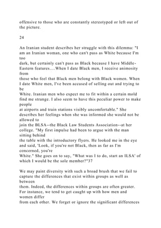 offensive to those who are constantly stereotyped or left out of
the picture.
24
An Iranian student describes her struggle with this dilemma: "I
am an Iranian woman, one who can't pass as White because I'm
too
dark, but certainly can't pass as Black because I have Middle-
Eastern features….When I date Black men, I receive animosity
from
those who feel that Black men belong with Black women. When
I date White men, I've been accused of selling out and trying to
be
White. Iranian men who expect me to fit within a certain mold
find me strange. I also seem to have this peculiar power to make
people
at airports and train stations visibly uncomfortable." She
describes her feelings when she was informed she would not be
allowed to
join the BLSA--the Black Law Students Association--at her
college. "My first impulse had been to argue with the man
sitting behind
the table with the introductory flyers. He looked me in the eye
and said, 'Look, if you're not Black, then as far as I'm
concerned, you're
White." She goes on to say, "What was I to do, start an ILSA' of
which I would be the sole member?"37
We may paint diversity with such a broad brush that we fail to
capture the differences that exist within groups as well as
between
them. Indeed, the differences within groups are often greater.
For instance, we tend to get caught up with how men and
women differ
from each other. We forget or ignore the significant differences
 