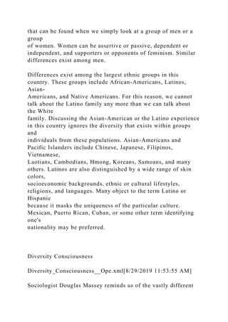 that can be found when we simply look at a group of men or a
group
of women. Women can be assertive or passive, dependent or
independent, and supporters or opponents of feminism. Similar
differences exist among men.
Differences exist among the largest ethnic groups in this
country. These groups include African-Americans, Latinos,
Asian-
Americans, and Native Americans. For this reason, we cannot
talk about the Latino family any more than we can talk about
the White
family. Discussing the Asian-American or the Latino experience
in this country ignores the diversity that exists within groups
and
individuals from these populations. Asian-Americans and
Pacific Islanders include Chinese, Japanese, Filipinos,
Vietnamese,
Laotians, Cambodians, Hmong, Koreans, Samoans, and many
others. Latinos are also distinguished by a wide range of skin
colors,
socioeconomic backgrounds, ethnic or cultural lifestyles,
religions, and languages. Many object to the term Latino or
Hispanic
because it masks the uniqueness of the particular culture.
Mexican, Puerto Rican, Cuban, or some other term identifying
one's
nationality may be preferred.
Diversity Consciousness
Diversity_Consciousness__Ope.xml[8/29/2019 11:53:55 AM]
Sociologist Douglas Massey reminds us of the vastly different
 