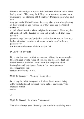 histories shared by Latinos and the salience of their social class
backgrounds. "They may be fifth-generation Americans or new
immigrants just stepping off the jetway. Depending on when and
how
they got to the United States, they may also know a long history
of discrimination and repression or they may see the United
States as
a land of opportunity where origins do not matter. They may be
affluent and well educated or poor and unschooled; they may
have no
personal experience of prejudice or discrimination, or they may
harbor stinging resentment at being called a 'spic' or being
passed over
for promotion because of their accent."38
DIVERSITY MYTHS
Diversity is a concept that means many things to many people.
It can trigger a wide range of positive and negative feelings.
Unfortunately, what we learn about this subject is often
incomplete and inaccurate. Some of the more common
misconceptions that
surround diversity follow.
Myth 1: Diversity = Women + Minorities
Diversity includes everyone. All of us, for example, bring
different talents and perspectives to school and work. This
includes White
males.
25
Myth 2: Diversity Is a New Phenomenon
There has always been diversity, but now it is receiving more
 