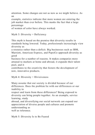 attention. Some changes are not as new as we might believe. As
an
example, statistics indicate that more women are entering the
job market than ever before. This masks the fact that a large
percentage
of women of color have always worked.
Myth 3: Diversity = Deficiency
This myth is based on the premise that diversity results in
standards being lowered. Today, professionals increasingly view
diversity as
a resource rather than a deficit. Big businesses such as IBM,
Marriott, American Express, and PepsiCo approach diversity as
good
business for a number of reasons. It makes companies more
attuned to markets at home and abroad, it expands their talent
pool, and it
contributes to the creativity that fosters the development of
new, innovative products.
Myth 4: Diversity = Divisiveness
Many assume that our society is divided because of our
differences. Does the problem lie with our differences or our
inability to
respect and learn from these differences? Being exposed to
diversity can bring people together. As an example, service
learning, study
abroad, and diversifying our social network can expand our
appreciation of diverse people and cultures and promote
understanding as
well as tolerance.
Myth 5: Diversity Is to Be Feared
 