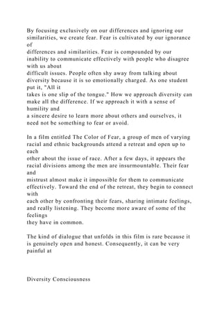 By focusing exclusively on our differences and ignoring our
similarities, we create fear. Fear is cultivated by our ignorance
of
differences and similarities. Fear is compounded by our
inability to communicate effectively with people who disagree
with us about
difficult issues. People often shy away from talking about
diversity because it is so emotionally charged. As one student
put it, "All it
takes is one slip of the tongue." How we approach diversity can
make all the difference. If we approach it with a sense of
humility and
a sincere desire to learn more about others and ourselves, it
need not be something to fear or avoid.
In a film entitled The Color of Fear, a group of men of varying
racial and ethnic backgrounds attend a retreat and open up to
each
other about the issue of race. After a few days, it appears the
racial divisions among the men are insurmountable. Their fear
and
mistrust almost make it impossible for them to communicate
effectively. Toward the end of the retreat, they begin to connect
with
each other by confronting their fears, sharing intimate feelings,
and really listening. They become more aware of some of the
feelings
they have in common.
The kind of dialogue that unfolds in this film is rare because it
is genuinely open and honest. Consequently, it can be very
painful at
Diversity Consciousness
 