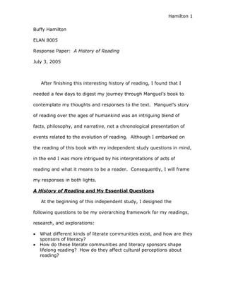 Hamilton 1


Buffy Hamilton

ELAN 8005

Response Paper: A History of Reading

July 3, 2005



   After finishing this interesting history of reading, I found that I

needed a few days to digest my journey through Manguel’s book to

contemplate my thoughts and responses to the text. Manguel’s story

of reading over the ages of humankind was an intriguing blend of

facts, philosophy, and narrative, not a chronological presentation of

events related to the evolution of reading. Although I embarked on

the reading of this book with my independent study questions in mind,

in the end I was more intrigued by his interpretations of acts of

reading and what it means to be a reader. Consequently, I will frame

my responses in both lights.

A History of Reading and My Essential Questions

   At the beginning of this independent study, I designed the

following questions to be my overarching framework for my readings,

research, and explorations:

   What different kinds of literate communities exist, and how are they
   sponsors of literacy?
   How do these literate communities and literacy sponsors shape
   lifelong reading? How do they affect cultural perceptions about
   reading?
 