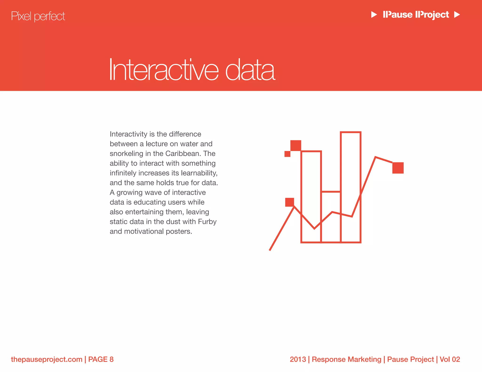 2013 | Response Marketing | Pause Project | Vol 02thepauseproject.com | PAGE 8
Interactive data
Interactivity is the difference
between a lecture on water and
snorkeling in the Caribbean. The
ability to interact with something
infinitely increases its learnability,
and the same holds true for data.
A growing wave of interactive
data is educating users while
also entertaining them, leaving
static data in the dust with Furby
and motivational posters.
Pixel perfect
 