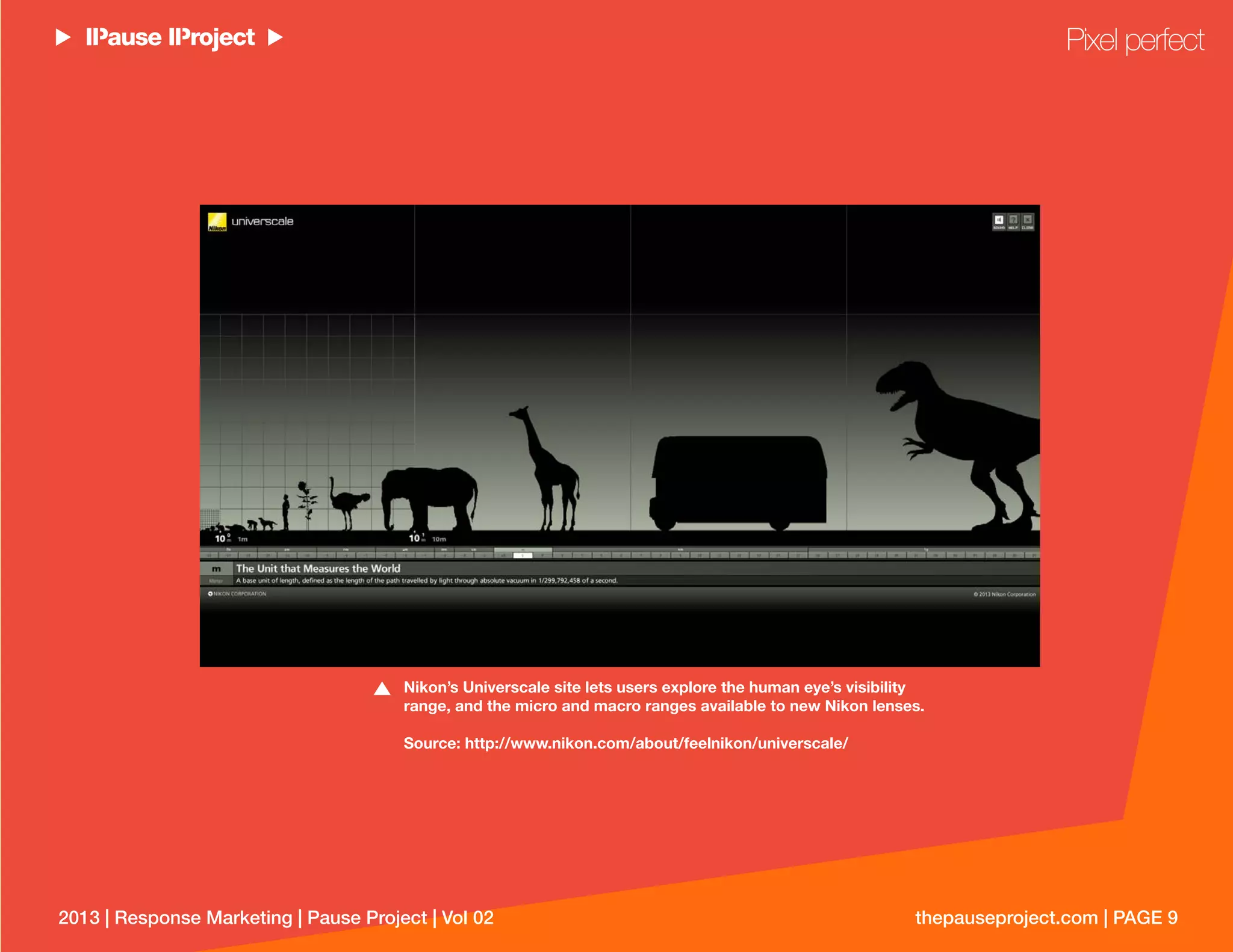 thepauseproject.com | PAGE 92013 | Response Marketing | Pause Project | Vol 02
Nikon’s Universcale site lets users explore the human eye’s visibility
range, and the micro and macro ranges available to new Nikon lenses.
Source: http://www.nikon.com/about/feelnikon/universcale/
Pixel perfect
 
