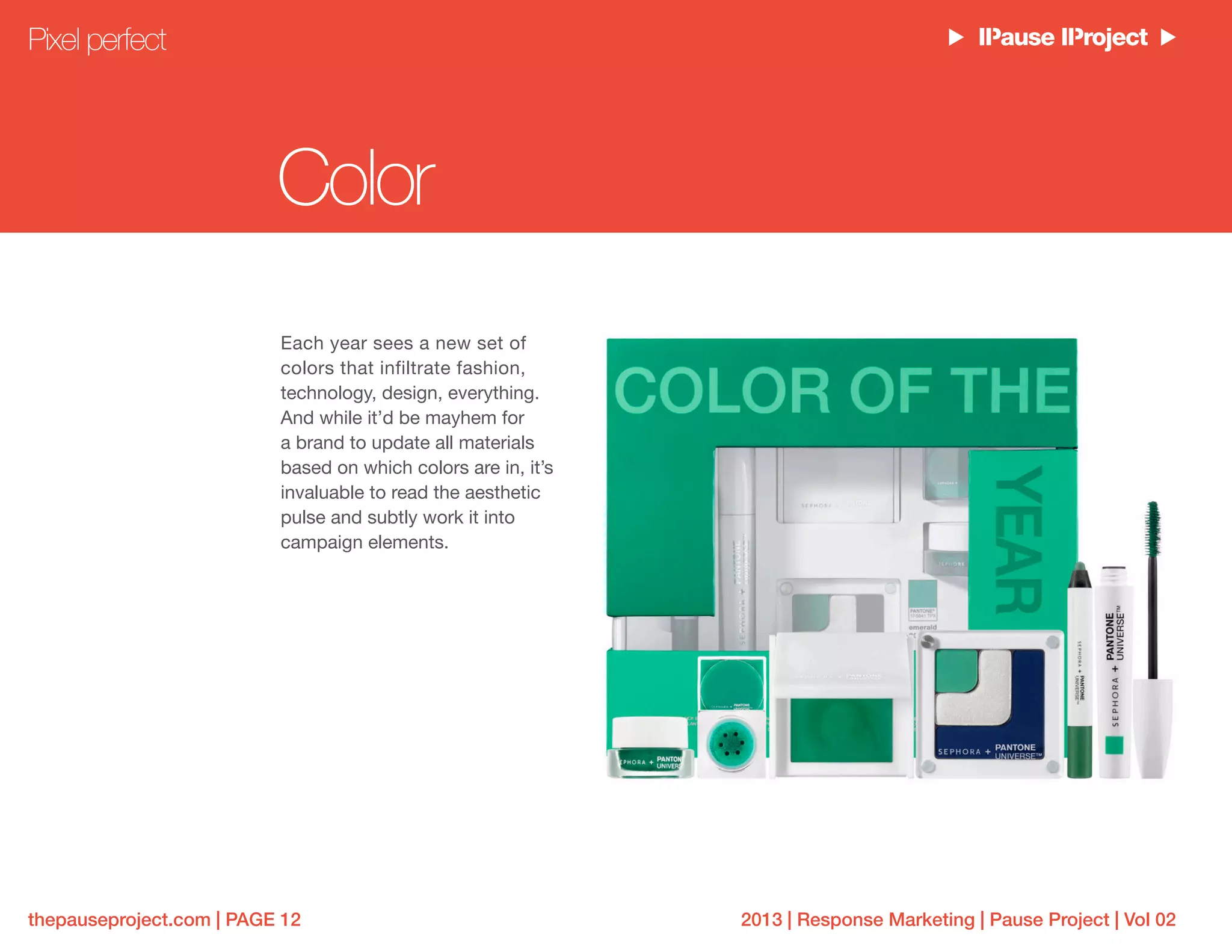 2013 | Response Marketing | Pause Project | Vol 02thepauseproject.com | PAGE 12
Color
Each year sees a new set of
colors that infiltrate fashion,
technology, design, everything.
And while it’d be mayhem for
a brand to update all materials
based on which colors are in, it’s
invaluable to read the aesthetic
pulse and subtly work it into
campaign elements.
Pixel perfect
 