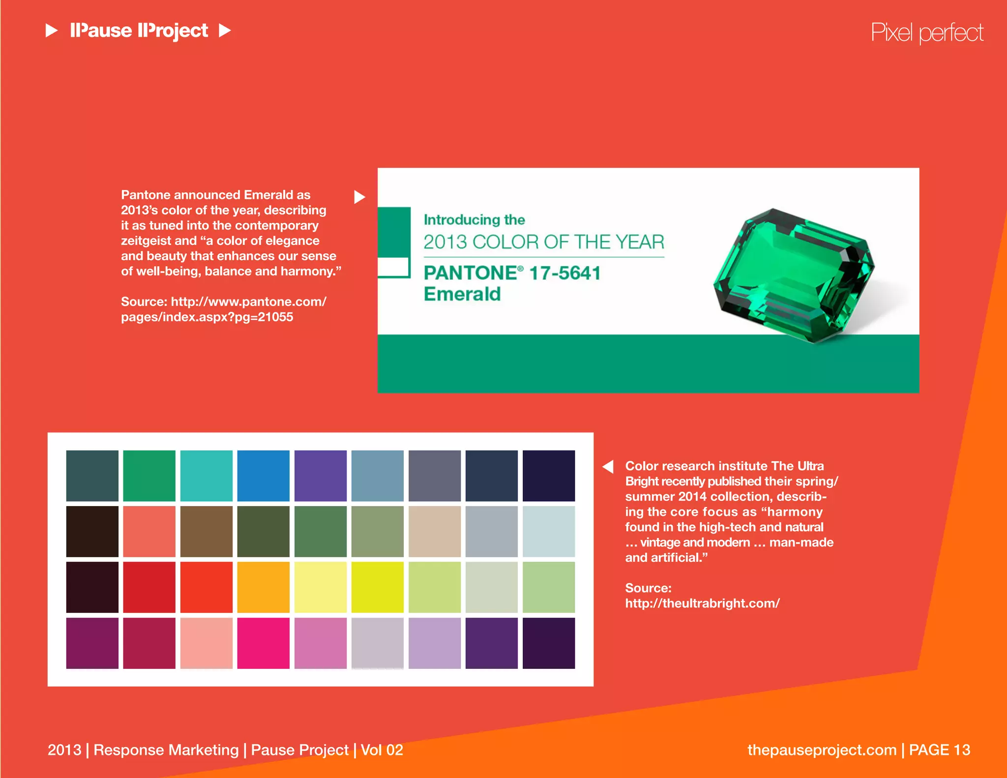 thepauseproject.com | PAGE 132013 | Response Marketing | Pause Project | Vol 02
Color research institute The Ultra
Bright recently published their spring/
summer 2014 collection, describ-
ing the core focus as “harmony
found in the high-tech and natural
… vintage and modern … man-made
and artiﬁcial.”
Source:
http://theultrabright.com/
Pantone announced Emerald as
2013’s color of the year, describing
it as tuned into the contemporary
zeitgeist and “a color of elegance
and beauty that enhances our sense
of well-being, balance and harmony.”
Source: http://www.pantone.com/
pages/index.aspx?pg=21055
Pixel perfect
 
