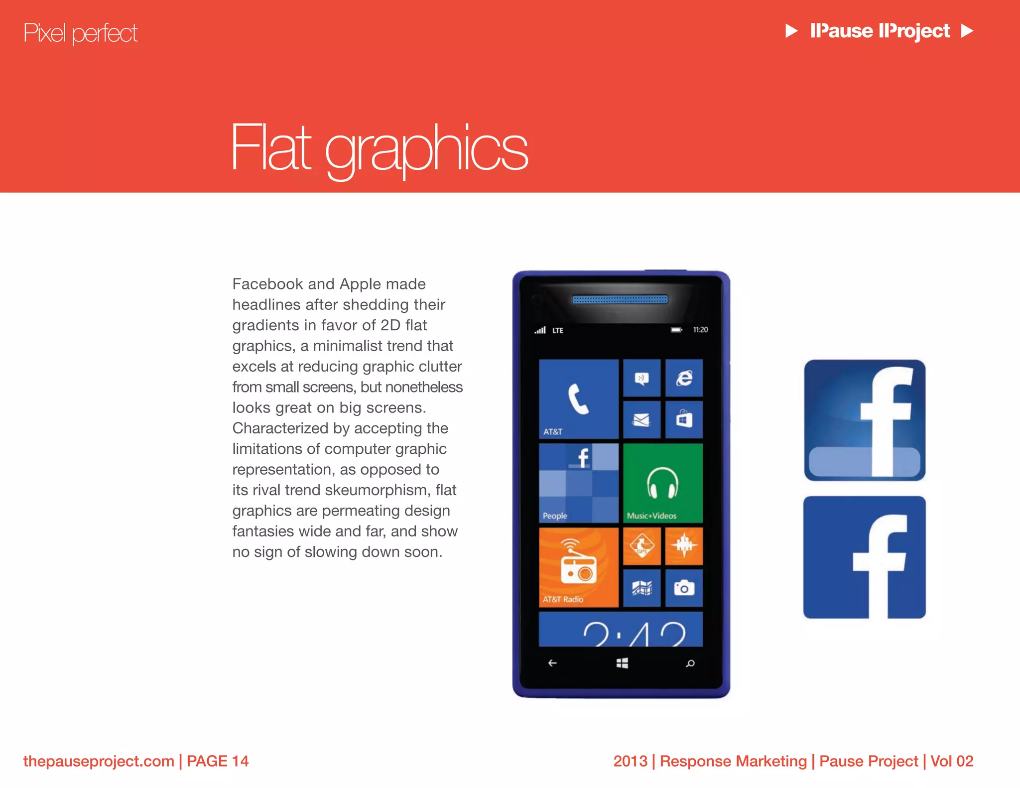 2013 | Response Marketing | Pause Project | Vol 02thepauseproject.com | PAGE 14
Flat graphics
Facebook and Apple made
headlines after shedding their
gradients in favor of 2D flat
graphics, a minimalist trend that
excels at reducing graphic clutter
from small screens, but nonetheless
looks great on big screens.
Characterized by accepting the
limitations of computer graphic
representation, as opposed to
its rival trend skeumorphism, flat
graphics are permeating design
fantasies wide and far, and show
no sign of slowing down soon.
Pixel perfect
 