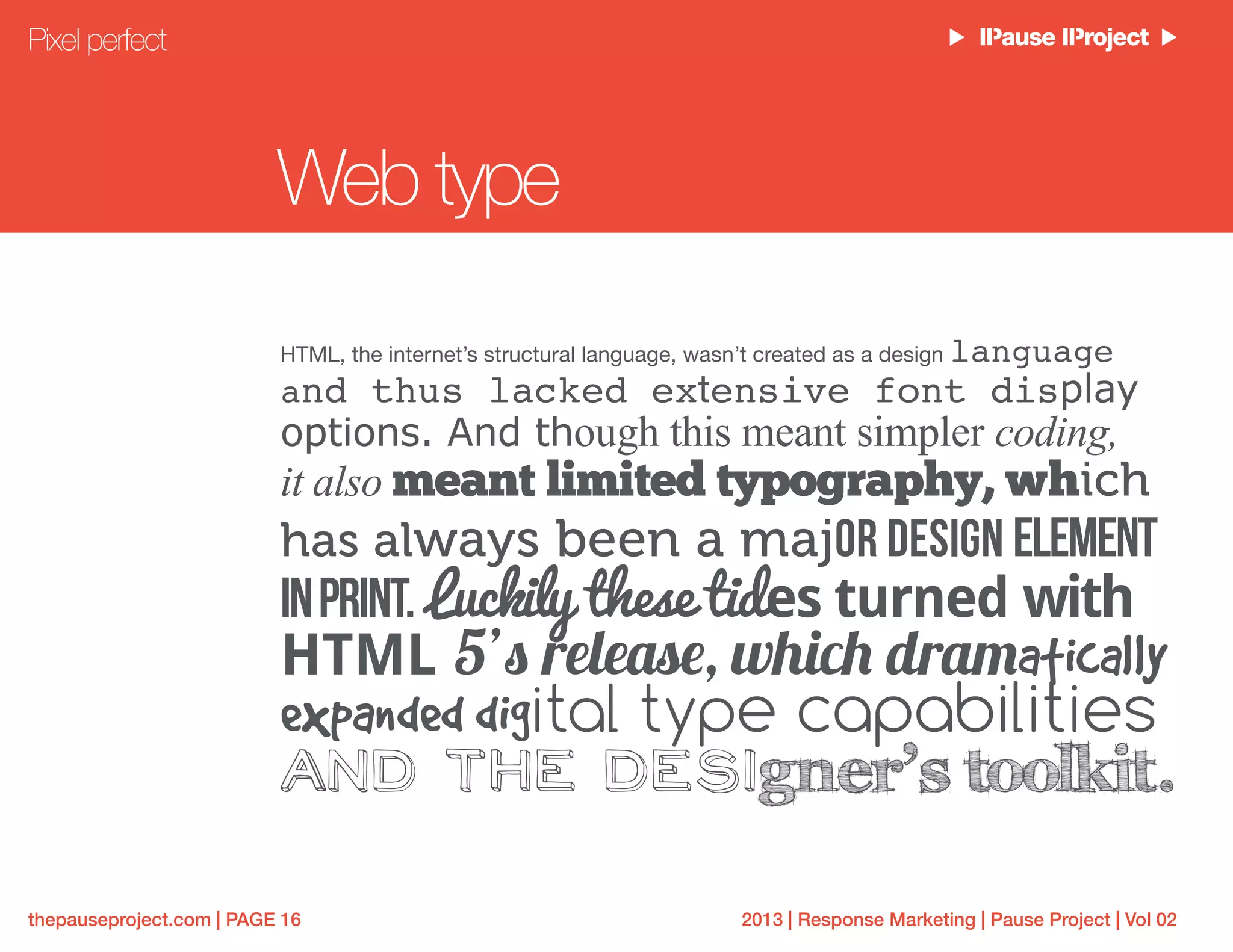2013 | Response Marketing | Pause Project | Vol 02thepauseproject.com | PAGE 16
Web type
HTML, the internet’s structural language, wasn’t created as a design language
and thus lacked extensive font display
options. And though this meant simpler coding,
it also meant limited typography, which
has always been a major design element
inprint. Luckily these tides turned with
HTML 5’s release, which dramatically
expanded digital type capabilities
and the designer’s toolkit.
Pixel perfect
 