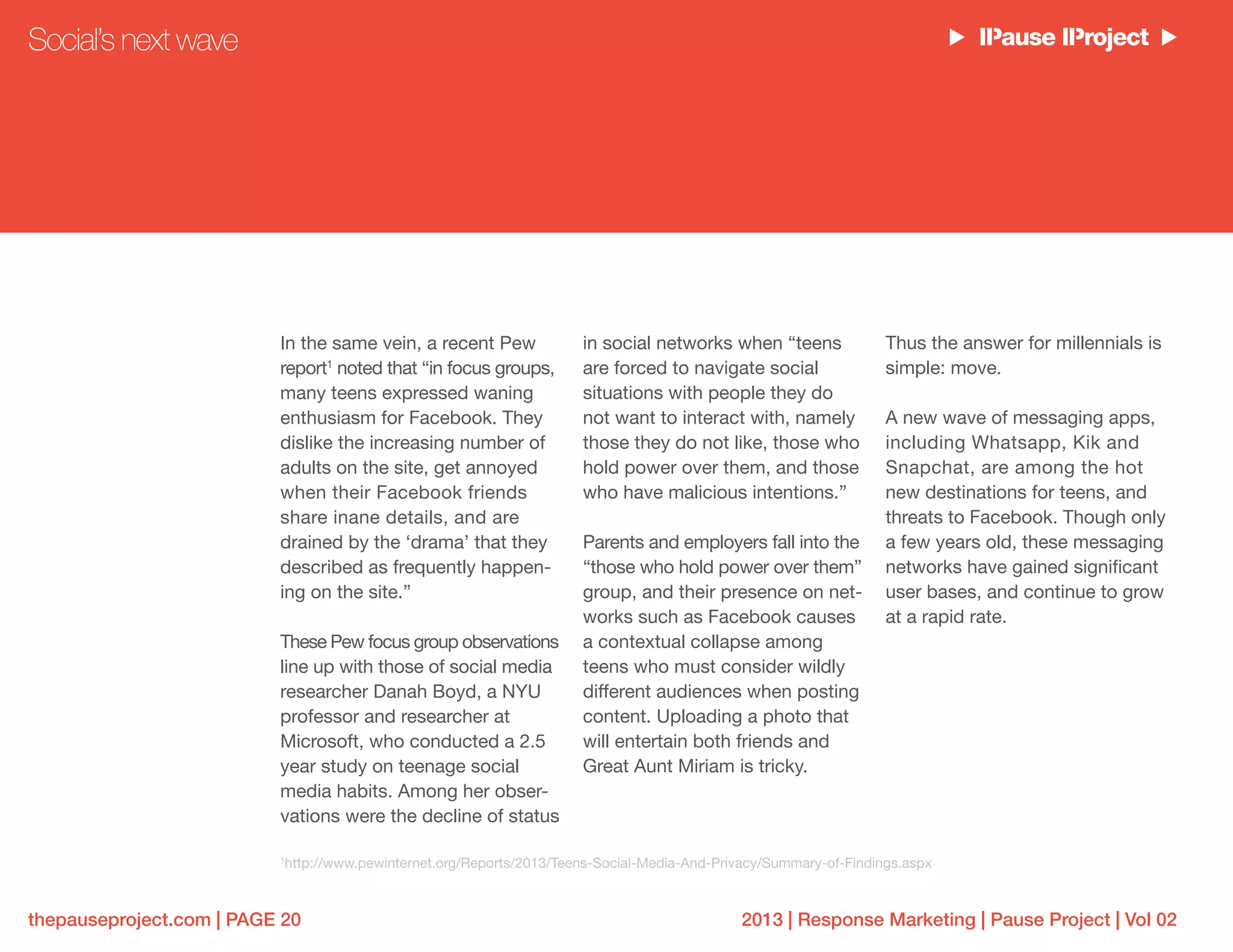 2013 | Response Marketing | Pause Project | Vol 02thepauseproject.com | PAGE 20
In the same vein, a recent Pew
report1
noted that “in focus groups,
many teens expressed waning
enthusiasm for Facebook. They
dislike the increasing number of
adults on the site, get annoyed
when their Facebook friends
share inane details, and are
drained by the ‘drama’ that they
described as frequently happen-
ing on the site.”
These Pew focus group observations
line up with those of social media
researcher Danah Boyd, a NYU
professor and researcher at
Microsoft, who conducted a 2.5
year study on teenage social
media habits. Among her obser-
vations were the decline of status
in social networks when “teens
are forced to navigate social
situations with people they do
not want to interact with, namely
those they do not like, those who
hold power over them, and those
who have malicious intentions.”
Parents and employers fall into the
“those who hold power over them”
group, and their presence on net-
works such as Facebook causes
a contextual collapse among
teens who must consider wildly
different audiences when posting
content. Uploading a photo that
will entertain both friends and
Great Aunt Miriam is tricky.
Thus the answer for millennials is
simple: move.
A new wave of messaging apps,
including Whatsapp, Kik and
Snapchat, are among the hot
new destinations for teens, and
threats to Facebook. Though only
a few years old, these messaging
networks have gained significant
user bases, and continue to grow
at a rapid rate.
Social’s next wave
1
http://www.pewinternet.org/Reports/2013/Teens-Social-Media-And-Privacy/Summary-of-Findings.aspx
 