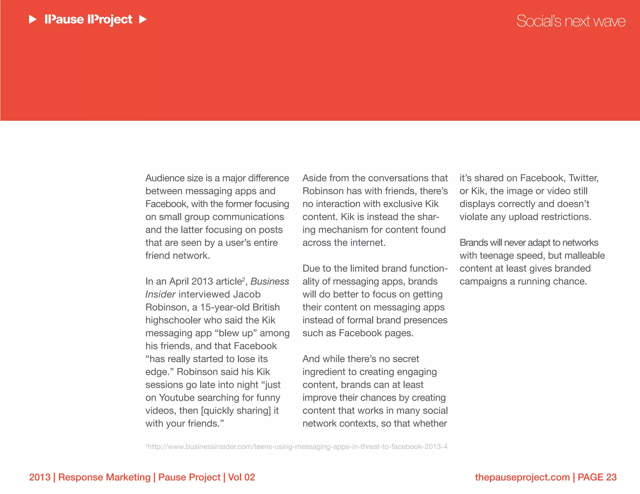 thepauseproject.com | PAGE 232013 | Response Marketing | Pause Project | Vol 02
Audience size is a major difference
between messaging apps and
Facebook, with the former focusing
on small group communications
and the latter focusing on posts
that are seen by a user’s entire
friend network.
In an April 2013 article2
, Business
Insider interviewed Jacob
Robinson, a 15-year-old British
highschooler who said the Kik
messaging app “blew up” among
his friends, and that Facebook
“has really started to lose its
edge.” Robinson said his Kik
sessions go late into night “just
on Youtube searching for funny
videos, then [quickly sharing] it
with your friends.”
Aside from the conversations that
Robinson has with friends, there’s
no interaction with exclusive Kik
content. Kik is instead the shar-
ing mechanism for content found
across the internet.
Due to the limited brand function-
ality of messaging apps, brands
will do better to focus on getting
their content on messaging apps
instead of formal brand presences
such as Facebook pages.
And while there’s no secret
ingredient to creating engaging
content, brands can at least
improve their chances by creating
content that works in many social
network contexts, so that whether
it’s shared on Facebook, Twitter,
or Kik, the image or video still
displays correctly and doesn’t
violate any upload restrictions.
Brands will never adapt to networks
with teenage speed, but malleable
content at least gives branded
campaigns a running chance.
Social’s next wave
2
http://www.businessinsider.com/teens-using-messaging-apps-in-threat-to-facebook-2013-4
 