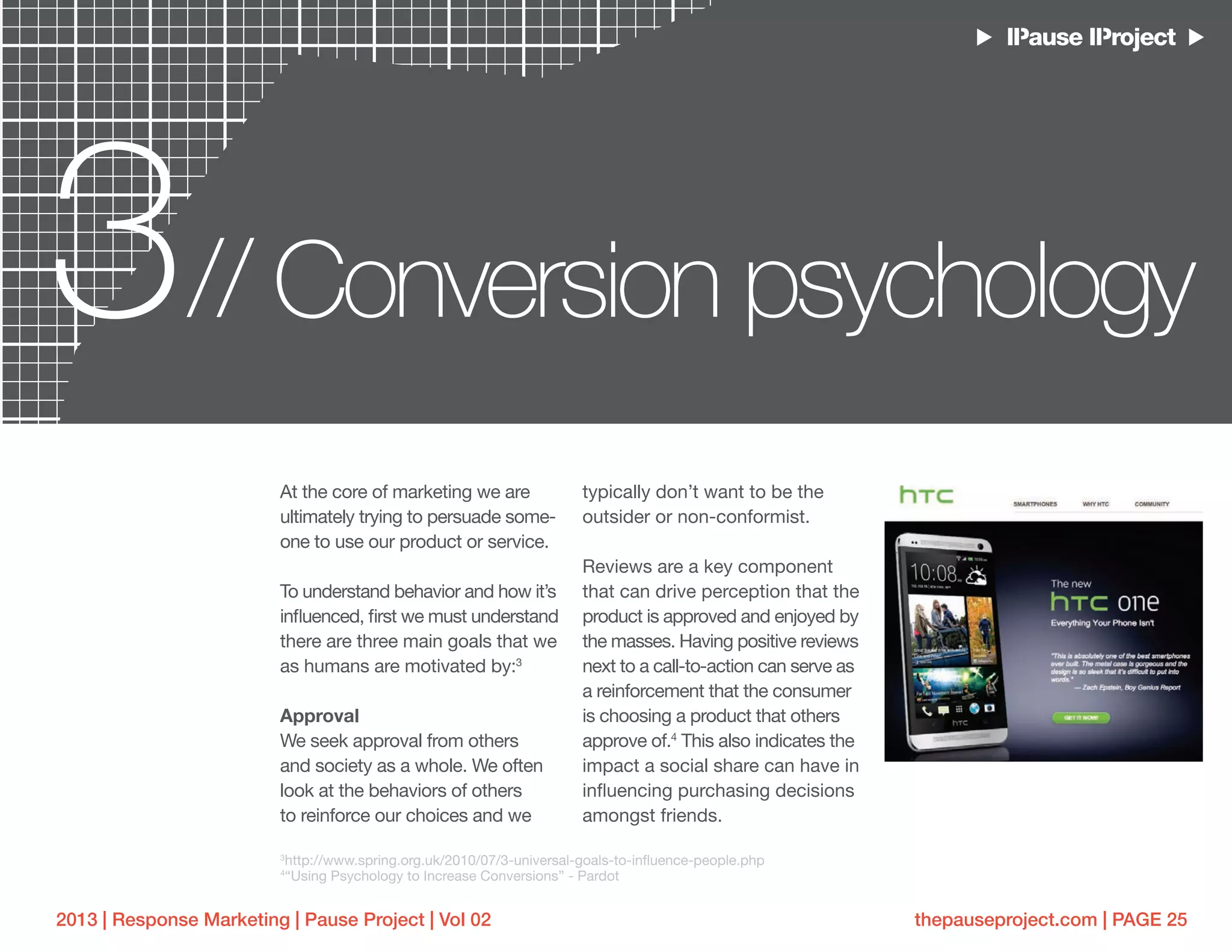 thepauseproject.com | PAGE 252013 | Response Marketing | Pause Project | Vol 02
3 Conversion psychology//
At the core of marketing we are
ultimately trying to persuade some-
one to use our product or service.
To understand behavior and how it’s
influenced, first we must understand
there are three main goals that we
as humans are motivated by:3
Approval
We seek approval from others
and society as a whole. We often
look at the behaviors of others
to reinforce our choices and we
typically don’t want to be the
outsider or non-conformist.
Reviews are a key component
that can drive perception that the
product is approved and enjoyed by
the masses. Having positive reviews
next to a call-to-action can serve as
a reinforcement that the consumer
is choosing a product that others
approve of.4
This also indicates the
impact a social share can have in
influencing purchasing decisions
amongst friends.
3
http://www.spring.org.uk/2010/07/3-universal-goals-to-influence-people.php
4
“Using Psychology to Increase Conversions” - Pardot
 
