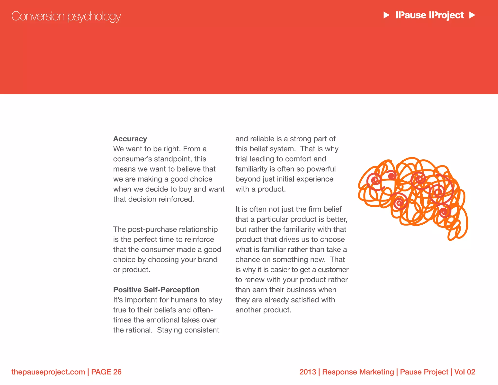 2013 | Response Marketing | Pause Project | Vol 02thepauseproject.com | PAGE 26
Accuracy
We want to be right. From a
consumer’s standpoint, this
means we want to believe that
we are making a good choice
when we decide to buy and want
that decision reinforced.
The post-purchase relationship
is the perfect time to reinforce
that the consumer made a good
choice by choosing your brand
or product.
Positive Self-Perception
It’s important for humans to stay
true to their beliefs and often-
times the emotional takes over
the rational. Staying consistent
and reliable is a strong part of
this belief system. That is why
trial leading to comfort and
familiarity is often so powerful
beyond just initial experience
with a product.
It is often not just the firm belief
that a particular product is better,
but rather the familiarity with that
product that drives us to choose
what is familiar rather than take a
chance on something new. That
is why it is easier to get a customer
to renew with your product rather
than earn their business when
they are already satisfied with
another product.
Conversion psychology
 