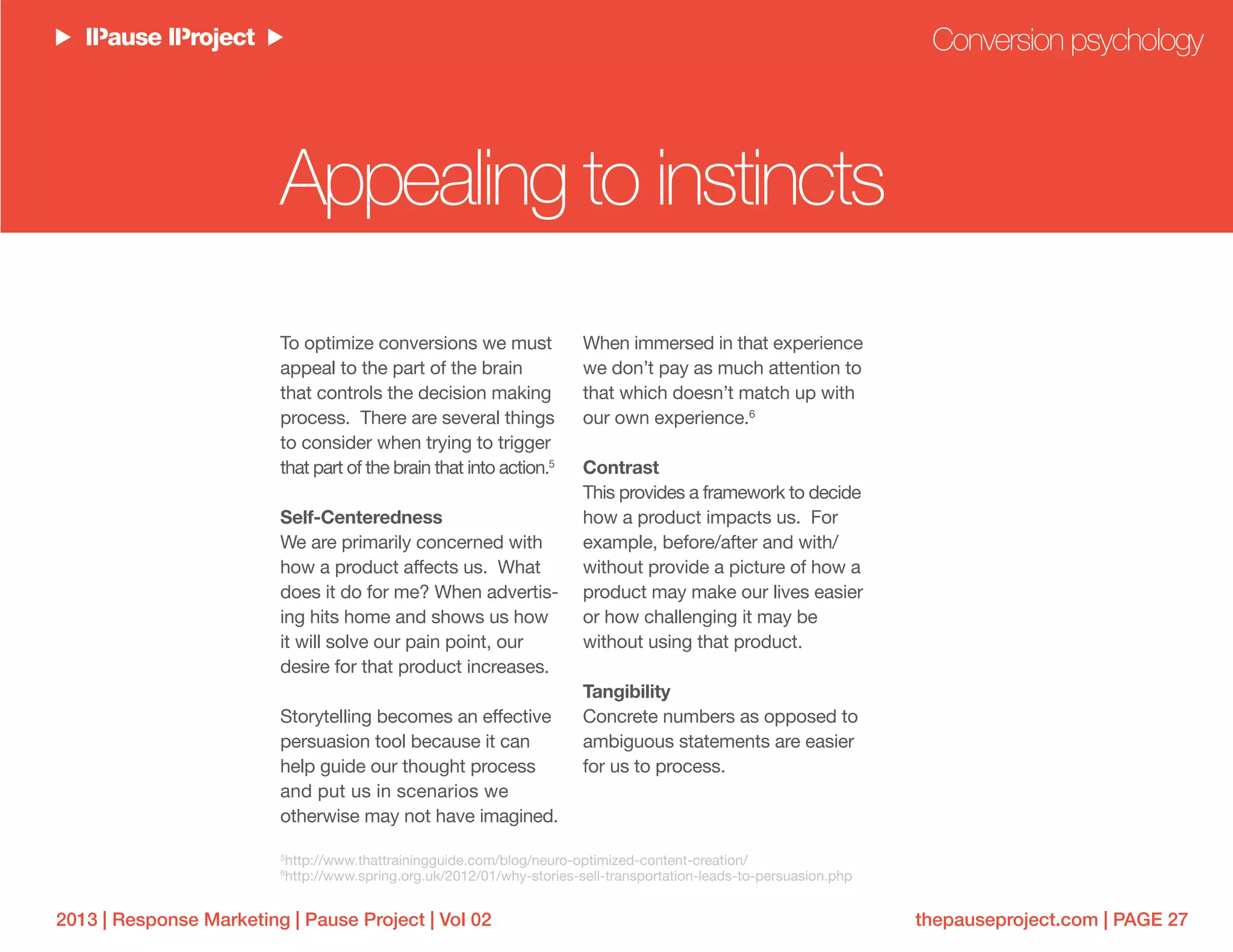 thepauseproject.com | PAGE 272013 | Response Marketing | Pause Project | Vol 02
To optimize conversions we must
appeal to the part of the brain
that controls the decision making
process. There are several things
to consider when trying to trigger
that part of the brain that into action.5
Self-Centeredness
We are primarily concerned with
how a product affects us. What
does it do for me? When advertis-
ing hits home and shows us how
it will solve our pain point, our
desire for that product increases.
Storytelling becomes an effective
persuasion tool because it can
help guide our thought process
and put us in scenarios we
otherwise may not have imagined.
When immersed in that experience
we don’t pay as much attention to
that which doesn’t match up with
our own experience.6
Contrast
This provides a framework to decide
how a product impacts us. For
example, before/after and with/
without provide a picture of how a
product may make our lives easier
or how challenging it may be
without using that product.
Tangibility
Concrete numbers as opposed to
ambiguous statements are easier
for us to process.
Conversion psychology
Appealing to instincts
5
http://www.thattrainingguide.com/blog/neuro-optimized-content-creation/
6
http://www.spring.org.uk/2012/01/why-stories-sell-transportation-leads-to-persuasion.php
 