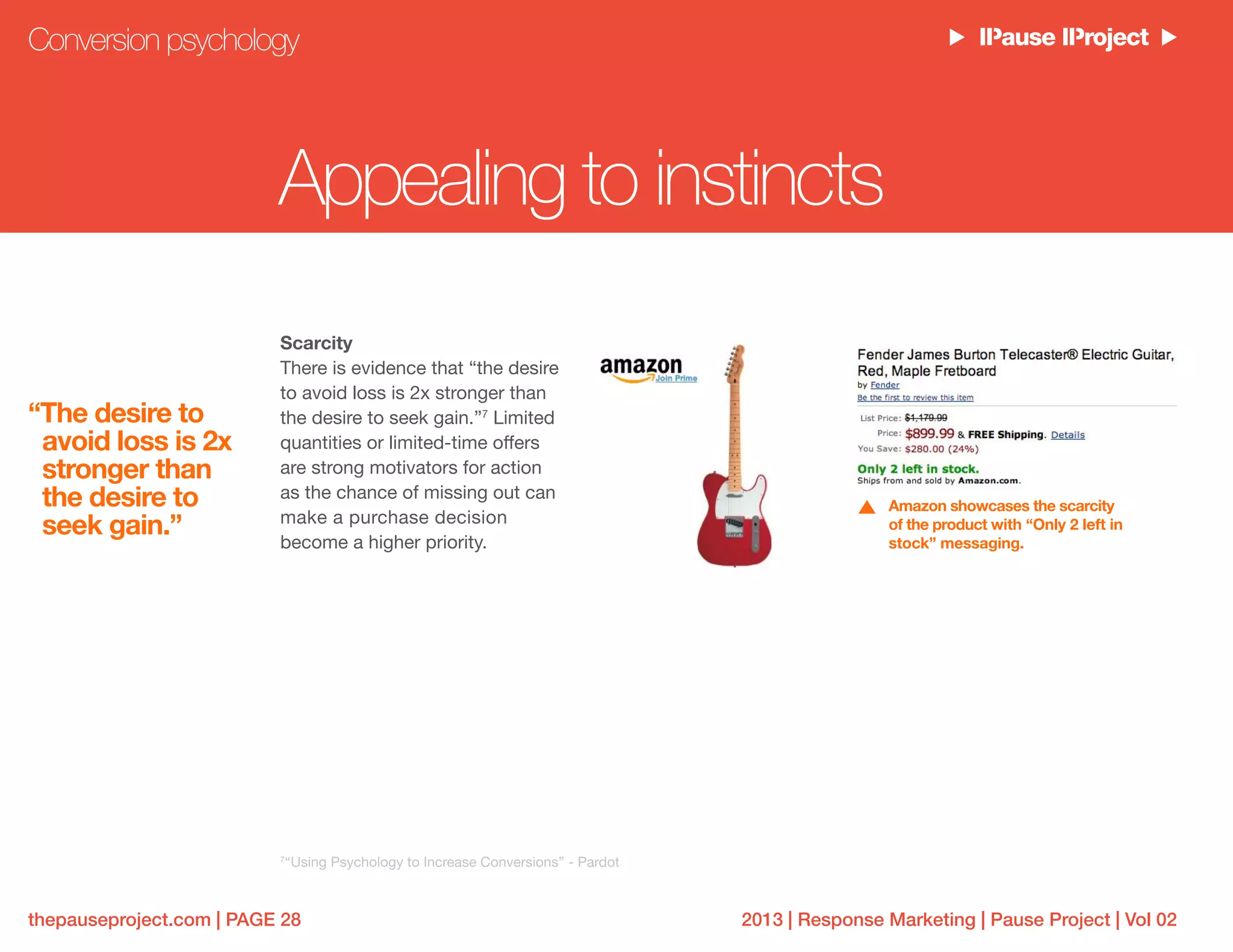 2013 | Response Marketing | Pause Project | Vol 02thepauseproject.com | PAGE 28
Scarcity
There is evidence that “the desire
to avoid loss is 2x stronger than
the desire to seek gain.”7
Limited
quantities or limited-time offers
are strong motivators for action
as the chance of missing out can
make a purchase decision
become a higher priority.
Conversion psychology
7
“Using Psychology to Increase Conversions” - Pardot
Amazon showcases the scarcity
of the product with “Only 2 left in
stock” messaging.
Appealing to instincts
“The desire to
avoid loss is 2x
stronger than
the desire to
seek gain.”
 