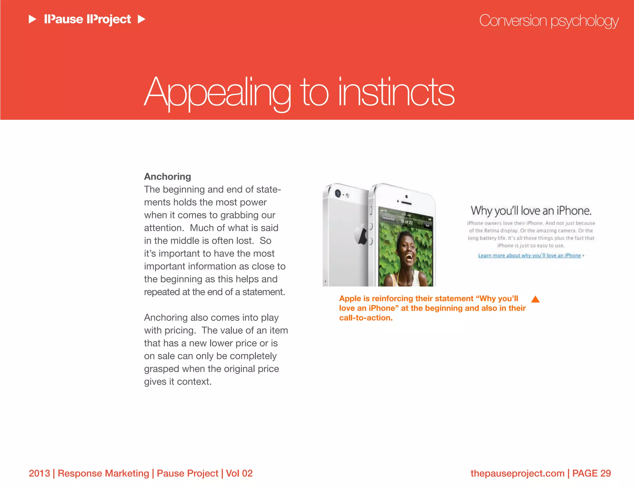 thepauseproject.com | PAGE 292013 | Response Marketing | Pause Project | Vol 02
Anchoring
The beginning and end of state-
ments holds the most power
when it comes to grabbing our
attention. Much of what is said
in the middle is often lost. So
it’s important to have the most
important information as close to
the beginning as this helps and
repeated at the end of a statement.
Anchoring also comes into play
with pricing. The value of an item
that has a new lower price or is
on sale can only be completely
grasped when the original price
gives it context.
Conversion psychology
Apple is reinforcing their statement “Why you’ll
love an iPhone” at the beginning and also in their
call-to-action.
Appealing to instincts
 