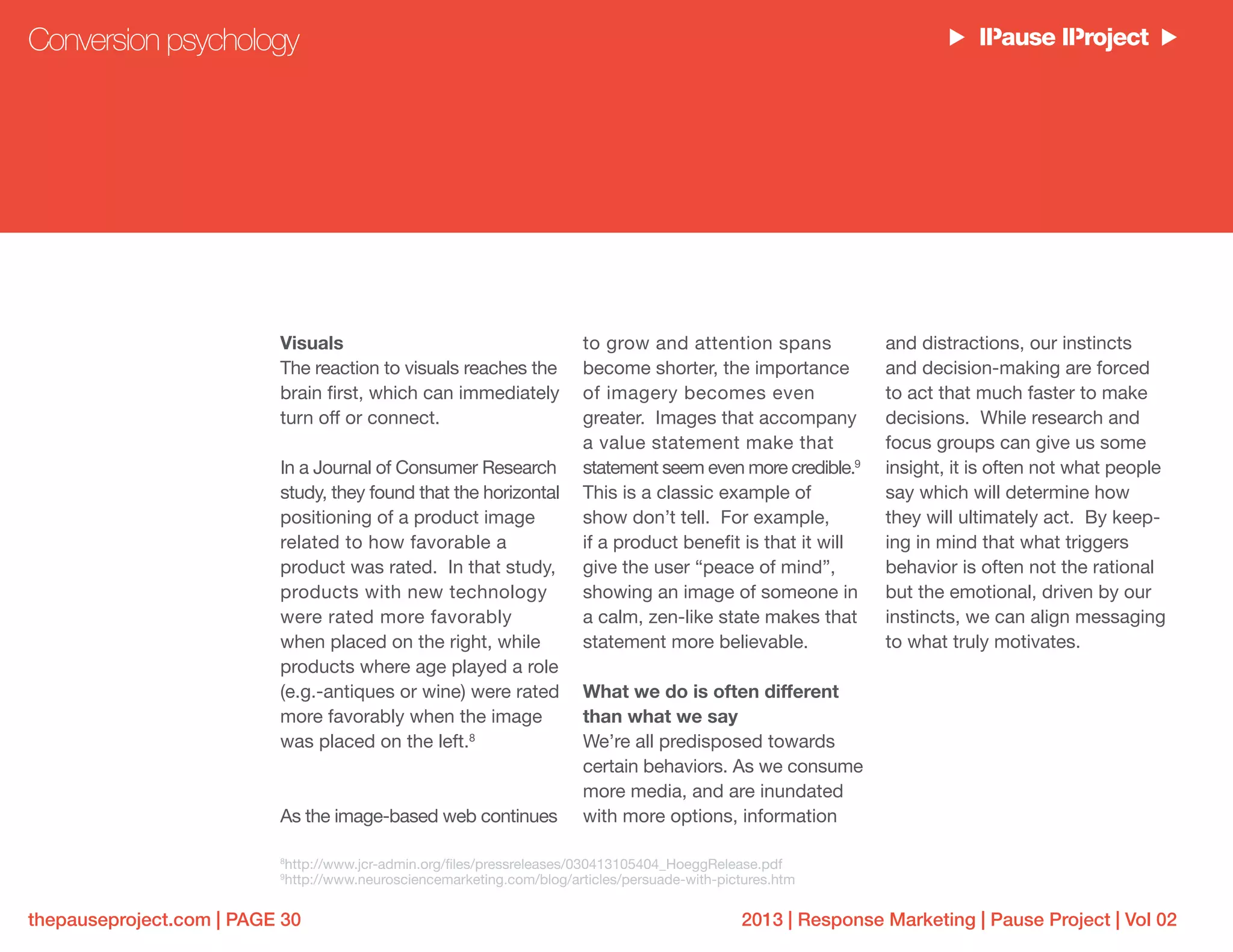 2013 | Response Marketing | Pause Project | Vol 02thepauseproject.com | PAGE 30
Visuals
The reaction to visuals reaches the
brain first, which can immediately
turn off or connect.
In a Journal of Consumer Research
study, they found that the horizontal
positioning of a product image
related to how favorable a
product was rated. In that study,
products with new technology
were rated more favorably
when placed on the right, while
products where age played a role
(e.g.-antiques or wine) were rated
more favorably when the image
was placed on the left.8
As the image-based web continues
to grow and attention spans
become shorter, the importance
of imagery becomes even
greater. Images that accompany
a value statement make that
statement seem even more credible.9
This is a classic example of
show don’t tell. For example,
if a product benefit is that it will
give the user “peace of mind”,
showing an image of someone in
a calm, zen-like state makes that
statement more believable.
What we do is often different
than what we say
We’re all predisposed towards
certain behaviors. As we consume
more media, and are inundated
with more options, information
and distractions, our instincts
and decision-making are forced
to act that much faster to make
decisions. While research and
focus groups can give us some
insight, it is often not what people
say which will determine how
they will ultimately act. By keep-
ing in mind that what triggers
behavior is often not the rational
but the emotional, driven by our
instincts, we can align messaging
to what truly motivates.
Conversion psychology
8
http://www.jcr-admin.org/files/pressreleases/030413105404_HoeggRelease.pdf
9
http://www.neurosciencemarketing.com/blog/articles/persuade-with-pictures.htm
 