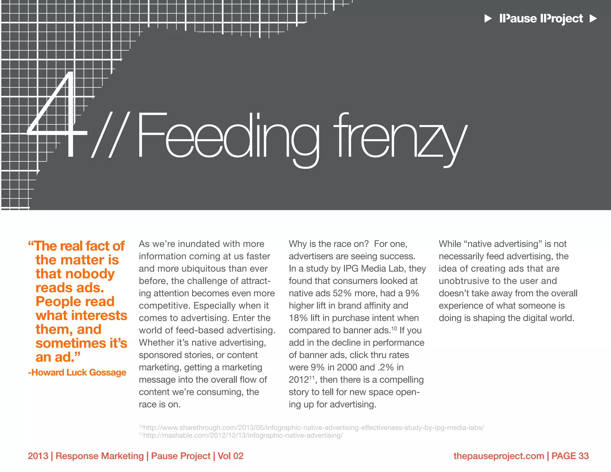 thepauseproject.com | PAGE 332013 | Response Marketing | Pause Project | Vol 02
4 Feeding frenzy//
As we’re inundated with more
information coming at us faster
and more ubiquitous than ever
before, the challenge of attract-
ing attention becomes even more
competitive. Especially when it
comes to advertising. Enter the
world of feed-based advertising.
Whether it’s native advertising,
sponsored stories, or content
marketing, getting a marketing
message into the overall flow of
content we’re consuming, the
race is on.
Why is the race on? For one,
advertisers are seeing success.
In a study by IPG Media Lab, they
found that consumers looked at
native ads 52% more, had a 9%
higher lift in brand affinity and
18% lift in purchase intent when
compared to banner ads.10
If you
add in the decline in performance
of banner ads, click thru rates
were 9% in 2000 and .2% in
201211
, then there is a compelling
story to tell for new space open-
ing up for advertising.
While “native advertising” is not
necessarily feed advertising, the
idea of creating ads that are
unobtrusive to the user and
doesn’t take away from the overall
experience of what someone is
doing is shaping the digital world.
“The real fact of
the matter is
that nobody
reads ads.
People read
what interests
them, and
sometimes it’s
an ad.”
-Howard Luck Gossage
10
http://www.sharethrough.com/2013/05/infographic-native-advertising-effectiveness-study-by-ipg-media-labs/
11
http://mashable.com/2012/12/13/infographic-native-advertising/
 