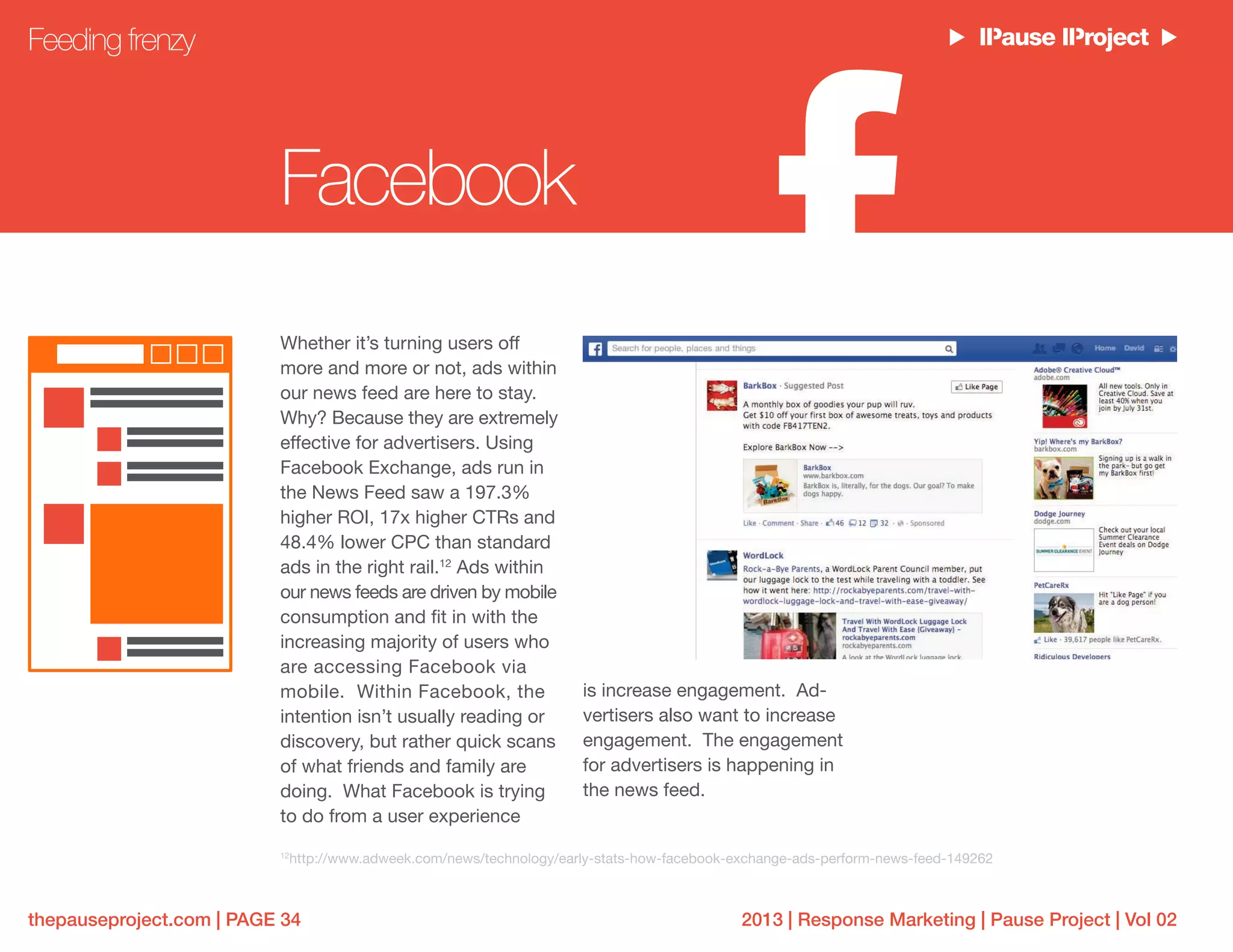 2013 | Response Marketing | Pause Project | Vol 02thepauseproject.com | PAGE 34
Whether it’s turning users off
more and more or not, ads within
our news feed are here to stay.
Why? Because they are extremely
effective for advertisers. Using
Facebook Exchange, ads run in
the News Feed saw a 197.3%
higher ROI, 17x higher CTRs and
48.4% lower CPC than standard
ads in the right rail.12
Ads within
our news feeds are driven by mobile
consumption and fit in with the
increasing majority of users who
are accessing Facebook via
mobile. Within Facebook, the
intention isn’t usually reading or
discovery, but rather quick scans
of what friends and family are
doing. What Facebook is trying
to do from a user experience
is increase engagement. Ad-
vertisers also want to increase
engagement. The engagement
for advertisers is happening in
the news feed.
Feeding frenzy
Facebook
12
http://www.adweek.com/news/technology/early-stats-how-facebook-exchange-ads-perform-news-feed-149262
 
