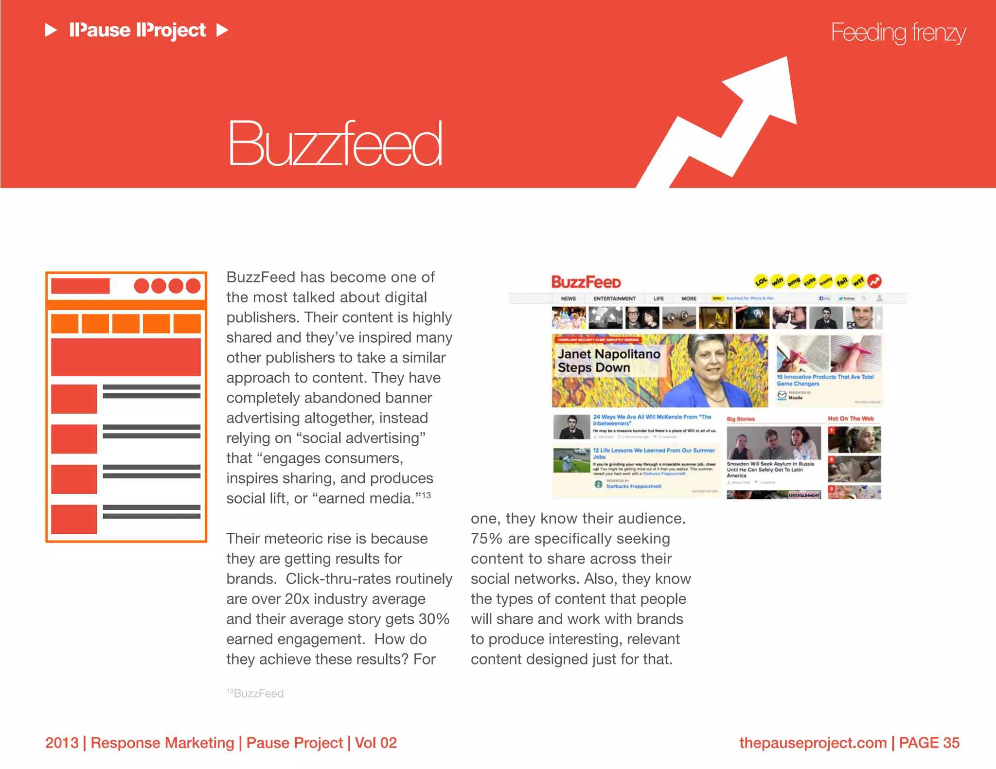 thepauseproject.com | PAGE 352013 | Response Marketing | Pause Project | Vol 02
BuzzFeed has become one of
the most talked about digital
publishers. Their content is highly
shared and they’ve inspired many
other publishers to take a similar
approach to content. They have
completely abandoned banner
advertising altogether, instead
relying on “social advertising”
that “engages consumers,
inspires sharing, and produces
social lift, or “earned media.”13
Their meteoric rise is because
they are getting results for
brands. Click-thru-rates routinely
are over 20x industry average
and their average story gets 30%
earned engagement. How do
they achieve these results? For
one, they know their audience.
75% are specifically seeking
content to share across their
social networks. Also, they know
the types of content that people
will share and work with brands
to produce interesting, relevant
content designed just for that.
Feeding frenzy
Buzzfeed
13
BuzzFeed
 