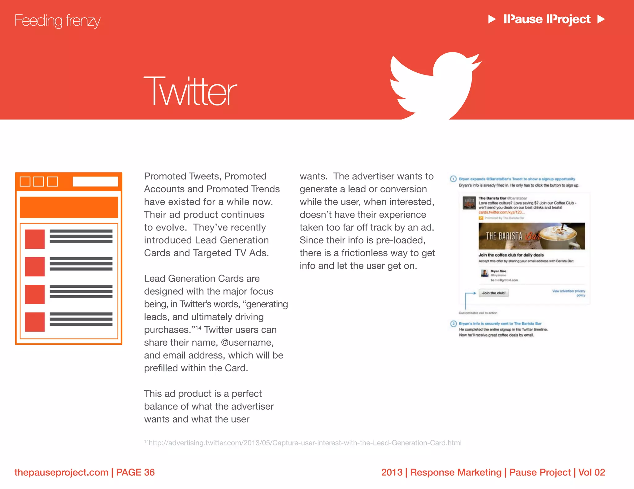 2013 | Response Marketing | Pause Project | Vol 02thepauseproject.com | PAGE 36
Promoted Tweets, Promoted
Accounts and Promoted Trends
have existed for a while now.
Their ad product continues
to evolve. They’ve recently
introduced Lead Generation
Cards and Targeted TV Ads.
Lead Generation Cards are
designed with the major focus
being, in Twitter’s words, “generating
leads, and ultimately driving
purchases.”14
Twitter users can
share their name, @username,
and email address, which will be
prefilled within the Card.
This ad product is a perfect
balance of what the advertiser
wants and what the user
wants. The advertiser wants to
generate a lead or conversion
while the user, when interested,
doesn’t have their experience
taken too far off track by an ad.
Since their info is pre-loaded,
there is a frictionless way to get
info and let the user get on.
Feeding frenzy
Twitter
14
http://advertising.twitter.com/2013/05/Capture-user-interest-with-the-Lead-Generation-Card.html
 