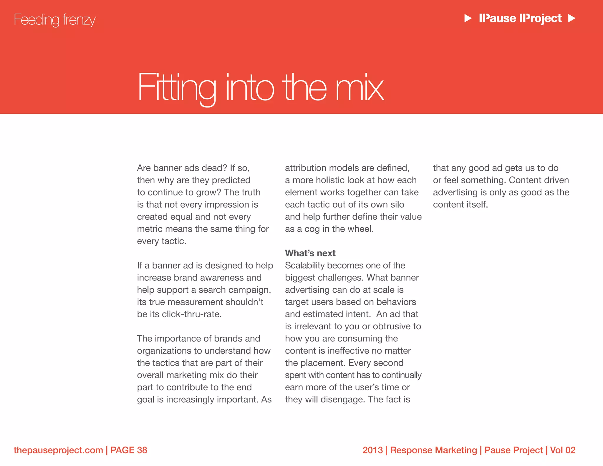 2013 | Response Marketing | Pause Project | Vol 02thepauseproject.com | PAGE 38
Are banner ads dead? If so,
then why are they predicted
to continue to grow? The truth
is that not every impression is
created equal and not every
metric means the same thing for
every tactic.
If a banner ad is designed to help
increase brand awareness and
help support a search campaign,
its true measurement shouldn’t
be its click-thru-rate.
The importance of brands and
organizations to understand how
the tactics that are part of their
overall marketing mix do their
part to contribute to the end
goal is increasingly important. As
that any good ad gets us to do
or feel something. Content driven
advertising is only as good as the
content itself.
attribution models are defined,
a more holistic look at how each
element works together can take
each tactic out of its own silo
and help further define their value
as a cog in the wheel.
What’s next
Scalability becomes one of the
biggest challenges. What banner
advertising can do at scale is
target users based on behaviors
and estimated intent. An ad that
is irrelevant to you or obtrusive to
how you are consuming the
content is ineffective no matter
the placement. Every second
spent with content has to continually
earn more of the user’s time or
they will disengage. The fact is
Feeding frenzy
Fitting into the mix
 