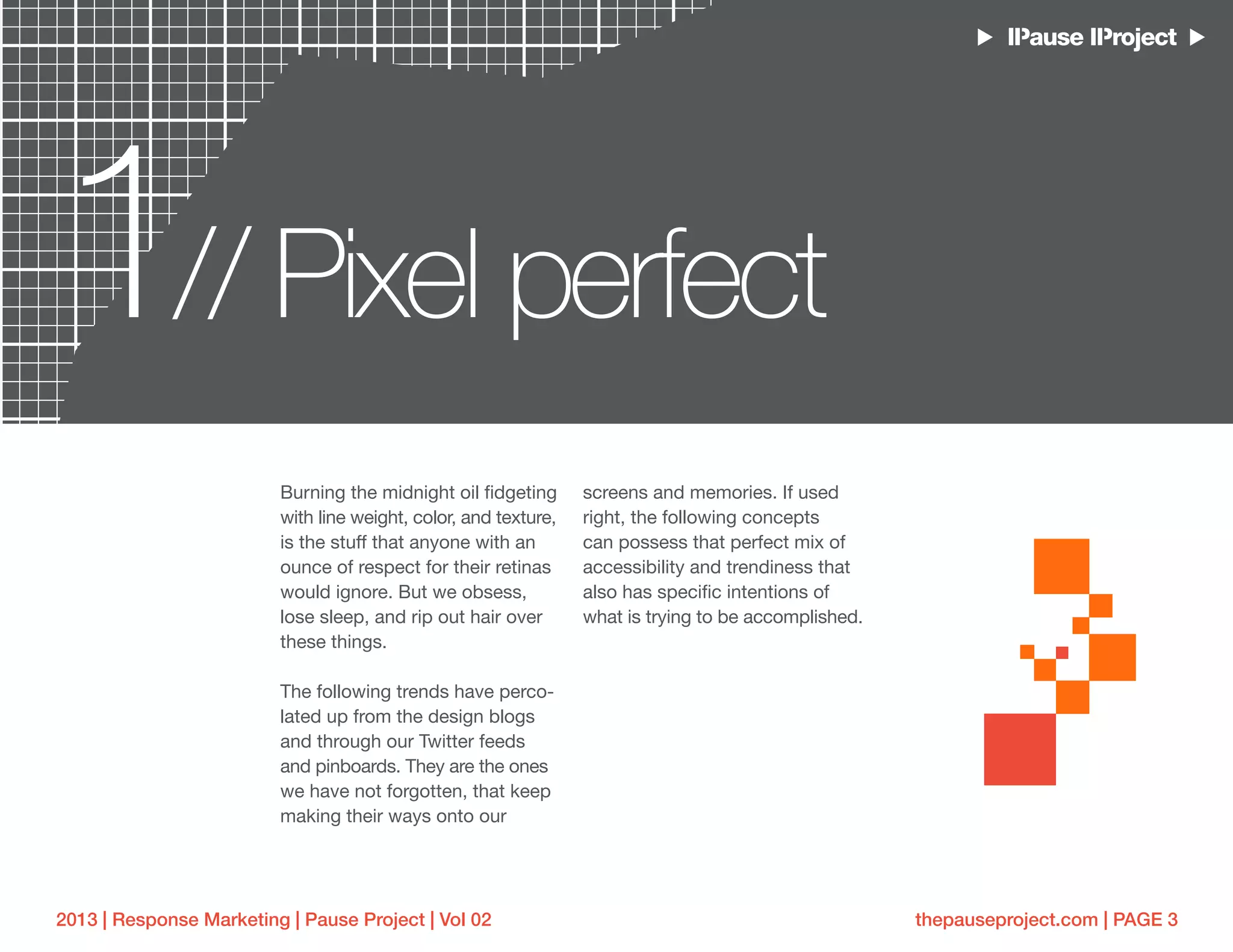 thepauseproject.com | PAGE 32013 | Response Marketing | Pause Project | Vol 02
Burning the midnight oil fidgeting
with line weight, color, and texture,
is the stuff that anyone with an
ounce of respect for their retinas
would ignore. But we obsess,
lose sleep, and rip out hair over
these things.
The following trends have perco-
lated up from the design blogs
and through our Twitter feeds
and pinboards. They are the ones
we have not forgotten, that keep
making their ways onto our
screens and memories. If used
right, the following concepts
can possess that perfect mix of
accessibility and trendiness that
also has specific intentions of
what is trying to be accomplished.
1 Pixel perfect//
 