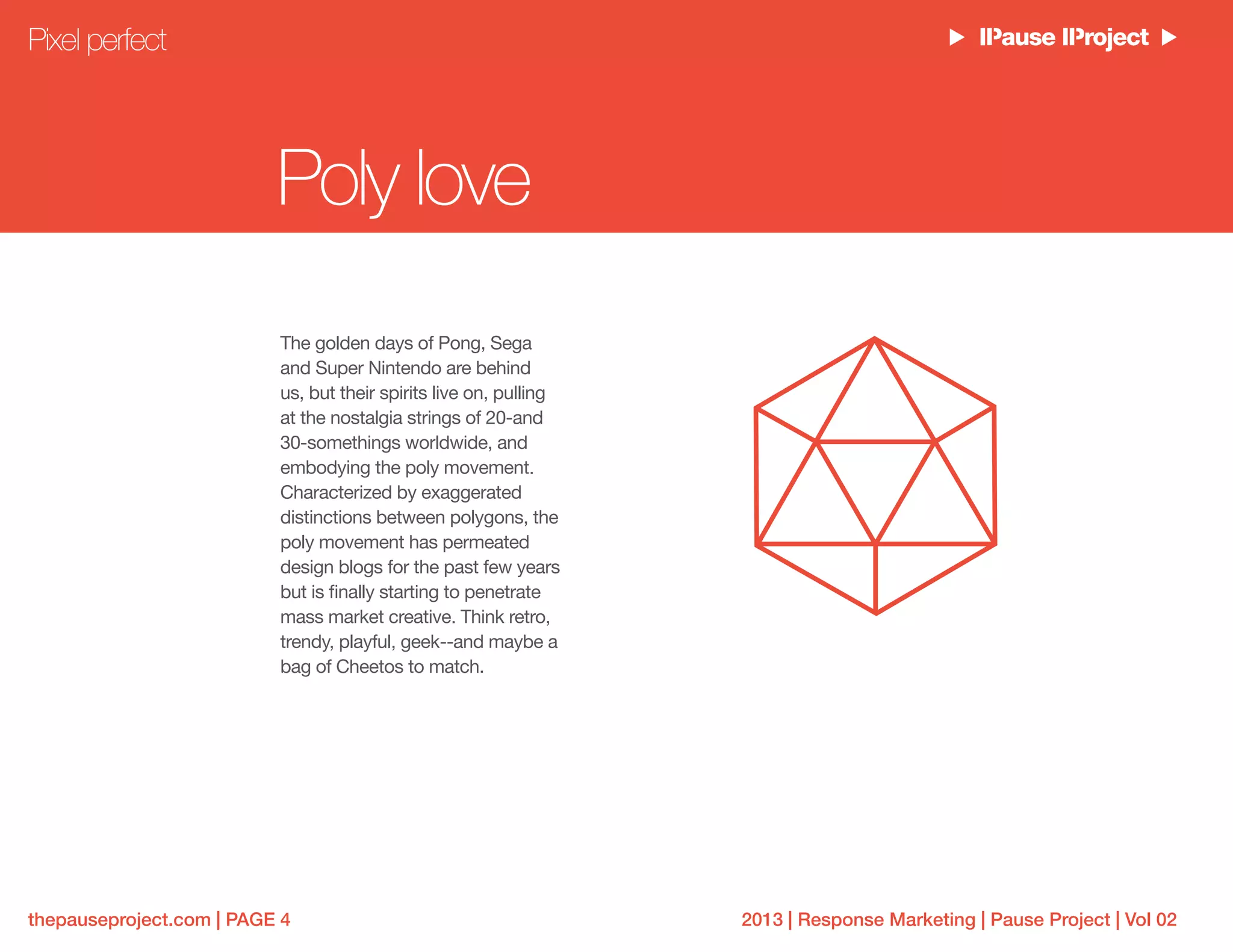 2013 | Response Marketing | Pause Project | Vol 02thepauseproject.com | PAGE 4
Poly love
The golden days of Pong, Sega
and Super Nintendo are behind
us, but their spirits live on, pulling
at the nostalgia strings of 20-and
30-somethings worldwide, and
embodying the poly movement.
Characterized by exaggerated
distinctions between polygons, the
poly movement has permeated
design blogs for the past few years
but is finally starting to penetrate
mass market creative. Think retro,
trendy, playful, geek--and maybe a
bag of Cheetos to match.
Pixel perfect
 