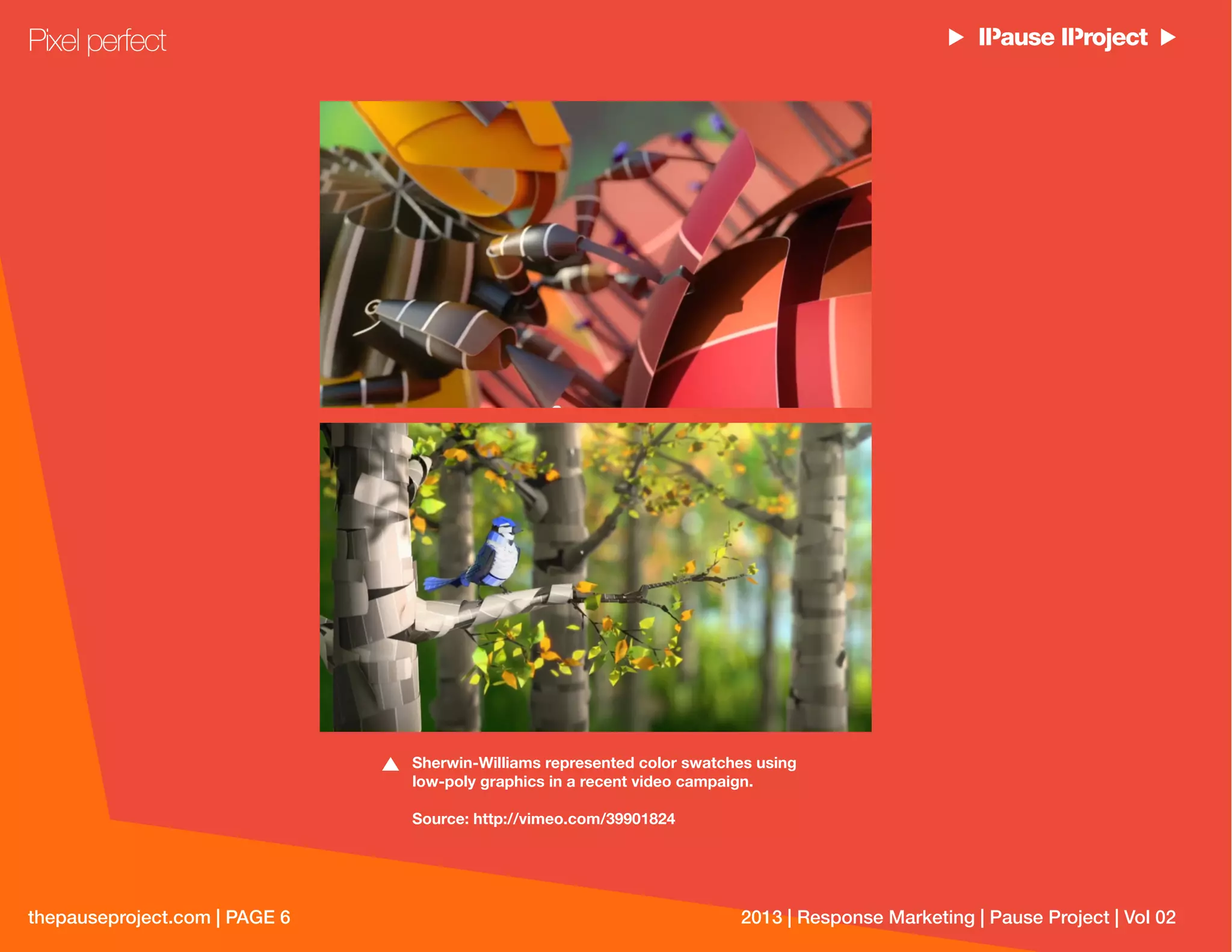 thepauseproject.com | PAGE 6 2013 | Response Marketing | Pause Project | Vol 02
Sherwin-Williams represented color swatches using
low-poly graphics in a recent video campaign.
Source: http://vimeo.com/39901824
Pixel perfect
 