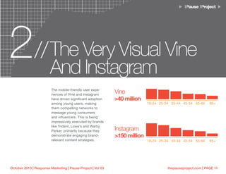 thepauseproject.com | PAGE 11October 2013 | Response Marketing | Pause Project | Vol 03
2 The Very Visual Vine
And Instagram
//
The mobile-friendly user expe-
riences of Vine and Instagram
have driven significant adoption
among young users, making
them compelling networks to
message young consumers
and influencers. This is being
impressively executed by brands
like Trident, Lowe’s and Warby
Parker, primarily because they
demonstrate engaging brand-
relevant content strategies.
Vine
>40 million
Instagram
>150 million
18-24
18-24
25-34
25-34
35-44
35-44
45-54
45-54
55-64
55-64
65+
65+
 