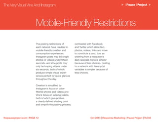 Oct 2013 | Response Marketing | Pause Project | Vol 03thepauseproject.com | PAGE 12
The posting restrictions of
each network have resulted in
mobile-friendly creation and
consumption experiences:
Instagram posts may be single
photos or videos under fifteen
seconds, and Vine posts may
only be looping videos under
six seconds, both of which
produce simple visual exper-
iences perfect for quick glances
throughout the day.
Creation is simplified by
Instagram’s focus on color-
filtered photos and videos and
Vine’s focus on looping videos,
both of which give posters
a clearly defined starting point
and simplify the posting process,
contrasted with Facebook
and Twitter which allow text,
photos, videos, links and more
to constitute a post. Just as
ordering from a restaurant’s
daily specials menu is simpler
because of less choices, posting
to a network with fewer post
variables is simpler because of
less choices.
The Very Visual Vine And IInstagram
Mobile-Friendly Restrictions
 