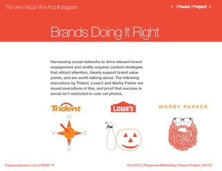 Oct 2013 | Response Marketing | Pause Project | Vol 03thepauseproject.com | PAGE 14
The Very Visual Vine And IInstagram
Brands Doing It Right
Harnessing social networks to drive relevant brand
engagement and virality requires content strategies
that attract attention, clearly support brand value
points, and are worth talking about. The following
executions by Trident, Lowe’s and Warby Parker are
sound executions of this, and proof that success in
social isn’t restricted to cute cat photos.
 