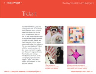 thepauseproject.com | PAGE 15Oct 2013 | Response Marketing | Pause Project | Vol 03
Trident’s #PayMeInLayers Vine
campaign focuses on the Trident
player, a tween who’s achieved
player status because of how
much Trident Layers gum he
has. To help create the campaign
Trident recruited Vine superstars
including Nicholas Megalis and
Rudy Mancuso, both of whom
have over 2 million Vine followers.
This partnership allowed Trident
to hit the ground running and
also cross-promote to Megalis
and Mancuso’s large audiences.
Trident also used footage
from the Vine shoots to create
a longer-playing music video,
Poppin’ Layers, which they
posted and promoted on their
YouTube channel.
The Very Visual Vine And IInstagram
Trident
Trident recruited Vine
celebrities to help create their
#PayMeInLayers campaign.
#PayMeInLayers was not included on
Trident’s Instagram account, which features
various goofery about how great Trident is.
 