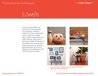 Oct 2013 | Response Marketing | Pause Project | Vol 03thepauseproject.com | PAGE 16
The Very Visual Vine And IInstagram
Lowe’s choose helpful over
humorous for their #FixInSix
Vine campaign, creating a
collection of home improvement
how-to vines that included
jack-o’-lantern preservation and
gutter cleaning. Stop-motion
techniques helped condense the
information into six-second bits,
while also giving it an attractive
lightheartedness, all of which
helped win the campaign a 2013
Cannes Cyber Lion award.
Lowe’s created a collection of home improvement Vines
using stop-motion techniques.
Lowe’s
 