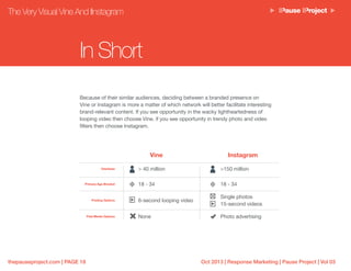 Oct 2013 | Response Marketing | Pause Project | Vol 03thepauseproject.com | PAGE 18
Because of their similar audiences, deciding between a branded presence on
Vine or Instagram is more a matter of which network will better facilitate interesting
brand-relevant content. If you see opportunity in the wacky lightheartedness of
looping video then choose Vine, if you see opportunity in trendy photo and video
filters then choose Instagram.
In Short
Vine Instagram
Userbase > 40 million >150 million
Primary Age Bracket 18 - 34 18 - 34
Posting Options 6-second looping video
Single photos
15-second videos
Paid Media Options None Photo advertising
The Very Visual Vine And IInstagram
 