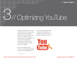 thepauseproject.com | PAGE 21October 2013 | Response Marketing | Pause Project | Vol 03
3 Optimizing YouTube//
YouTube’s audience is enormous.
It has three times as many unique
video viewers as Facebook.10
Most of YouTube’s mobile users
are males, in the 25-49 age
range, but the 50+ age growth11
is
showing the most growth.
It’s widely known that it is the
second largest search engine
behind only Google.
Everyone understands the
enormity of YouTube. But getting
the most out of the platform is
10
Google/YouTube
11
Google/YouTube
more than just putting a video
on there (or embedded on a
website) and driving users to it
through a paid media spend.
 