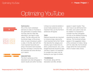 Oct 2013 | Response Marketing | Pause Project | Vol 03thepauseproject.com | PAGE 22
Optimization
One of the most overlooked
elements of video on YouTube is
the optimization of posted videos.
YouTube uses the video title,
description, and tags to index
videos. The title, along with the
thumbnail image, is the primary
driver of users choosing to watch
a video. In the title, start with the
most important keywords and
bring in the brand name towards
the end, and keep in mind the first
60 characters are what will show
up in search.
DESCRIPTION
The first 2 sentences of the
description are what will appear in
search results and within YouTube.
Linking to an external website or
social media presence can be
important here, as only the first 2
sentences will appear.
TAGS
Relevant keywords are important
to include as tags, placing the
most important terms first. Terms
that describe the category and
industry, type of video (how-to,
demo, product launch, etc.), and
longtail keywords should be used.
Just like in search, it’s important
to consider how users may be
looking for your type of content.
THUMBNAILS
Thumbnails, along with the
description and title, will also
Optimizing YouTube
Optimizing YouTube
appear in search results. They
don’t have to be still frames from
the video, and custom ones can
be created. It is important to
consider how they will appear
not only on the desktop browsing
experience but also on mobile
devices. The thumbnail will also
appear in the suggested videos
at the conclusion of videos. Along
with the video title, the thumbnail
image will be the most powerful
driver of viewer video choice.
# #
# #
 