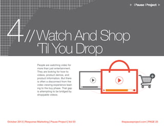 thepauseproject.com | PAGE 25October 2013 | Response Marketing | Pause Project | Vol 03
4 Watch And Shop
‘Til You Drop
//
People are watching video for
more than just entertainment.
They are looking for how-to
videos, product demos, and
product information. But there
is often a disconnect from the
video viewing experience lead-
ing to the buy phase. That gap
is attempting to be bridged by
shoppable videos.
 