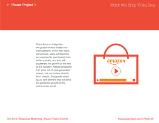 thepauseproject.com | PAGE 29Oct 2013 | Response Marketing | Pause Project | Vol 03
Once Amazon integrates
shoppable videos widely into
their platform, which they have
announced, users will become
accustomed to purchasing from
within a video, and that will
accelerate the growth of the rest
of the industry. Affiliate programs
can grow out of user-generated
videos, not just videos directly
from brands. Shoppable video
is just one element that will drive
the predicted growth of the
online video world.
Watch And Shop ‘Til You Drop
 