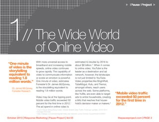 thepauseproject.com | PAGE 3October 2013 | Response Marketing | Pause Project | Vol 03
With more universal access to
broadband and increasing mobile
speeds, online video continues
to grow rapidly. The capability of
video to communicate information
or evoke an emotion is powerful.
One minute of video, estimates
Forrester’s Dr. James McQuivey,
is the storytelling equivalent to
reading 1.8 million words.
Video may be at the tipping point.
Mobile video traffic exceeded 50
percent for the first time in 2012.1
The ad spend in online video is
estimated to double by 2016 to
about $8 billion.2
When it comes
to online video, YouTube is the
leader as a destination and ad
network, however, the landscape
is not just limited to YouTube.
Video properties like BrightRoll,
TubeMogul, Hulu, and Tremor,
amongst others, reach users
across the web. Some platforms,
like YuMe, are even able to target
ads to entire households, creating
a blitz that reaches that house-
hold’s decision maker or makers.3
1 The Wide World
of Online Video
//
“One minute
of video is the
storytelling
equivalent to
reading 1.8
million words.”
-Dr. James McQuivey,
Forrester Research
“Mobile video traffic
exceeded 50 percent
for the first time in
2012.”
1
Cisco Visual Networking Index: Global Mobile Data Traffic Forecast Update, 2012–2017
2
Google/YouTube
3
http://adage.com/article/digital/video-ad-network-yume-homes-households/243007/
 