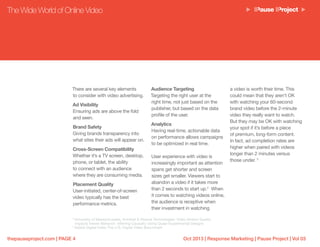 Oct 2013 | Response Marketing | Pause Project | Vol 03thepauseproject.com | PAGE 4
There are several key elements
to consider with video advertising.
Ad Visibility
Ensuring ads are above the fold
and seen.
Brand Safety
Giving brands transparency into
what sites their ads will appear on.
Cross-Screen Compatibility
Whether it’s a TV screen, desktop,
phone, or tablet, the ability
to connect with an audience
where they are consuming media.
Placement Quality
User-initiated, center-of-screen
video typically has the best
performance metrics.
The Wide World of Online Video
Audience Targeting
Targeting the right user at the
right time, not just based on the
publisher, but based on the data
profile of the user.
Analytics
Having real-time, actionable data
on performance allows campaigns
to be optimized in real time.
User experience with video is
increasingly important as attention
spans get shorter and screen
sizes get smaller. Viewers start to
abandon a video if it takes more
than 2 seconds to start up.4
When
it comes to watching videos online,
the audience is receptive when
their investment in watching
a video is worth their time. This
could mean that they aren’t OK
with watching your 60-second
brand video before the 2-minute
video they really want to watch.
But they may be OK with watching
your spot if it’s before a piece
of premium, long-form content.
In fact, ad completion rates are
higher when paired with videos
longer than 2 minutes versus
those under. 5
4
University of Massachusetts, Amherst & Akamai Technologies: Video Stream Quality
Impacts Viewer Behavior: Inferring Causality Using Quasi-Experimental Designs
5
Adobe Digital Index The U.S. Digital Video Benchmark
 