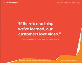 thepauseproject.com | PAGE 5Oct 2013 | Response Marketing | Pause Project | Vol 03
The Wide World of Online Video
“If there’s one thing
we’ve learned, our
customers love video.”
-Lisa Utzschneider, VP, Global Advertising Sales, Amazon
 