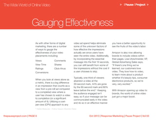 Oct 2013 | Response Marketing | Pause Project | Vol 03thepauseproject.com | PAGE 6
The Wide World of Online Video
As with other forms of digital
marketing, there are a number
of ways to gauge the
effectiveness of your video
placements including:
Views	Comments
View Time 	 Shares
Ratings	Click-thrus
Conversions
When you look at views alone as
a metric, there is a big difference
in an impression that counts as a
view from a pre-roll ad compared
to a completed view where a
user has chosen to watch a video
to completion (or a significant
amount of it). Utilizing a cost-
per-view (CPV) approach to any
video ad spend helps eliminate
some of the unknown factors of
how effective the impressions
actually are since users have
seen the entire video. Additionally,
by incorporating the essential
message into the first 10 seconds,
you can still benefit from some of
the impressions without the cost if
a user chooses to skip.
Typically, one-third of viewers
abandon a video at the
30-second mark, 44% are gone
by the 60-second mark and 60%
leave before the end.6
Keeping
the audience engaged isn’t
easy, so if your message can be
communicated early in the video
and do so in an effective manner
you have a better opportunity to
see the fruits of the video’s labor.
Amazon is also now allowing
brands to include videos within
their pages. Lisa Utzschneider, VP,
Global Advertising Sales says,
“If there’s one thing we’ve
learned, our customers love
video. They love how-to video,
to learn more about a product
whether it’s beauty tips, consumer
electronics products, so we’re
very, very excited.”
With Amazon opening up video to
brands, the world of online video
just got a major boost.
Gauging Effectiveness
6
Visible Measures – Online Viewers Abandon Rates
 