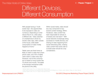Oct 2013 | Response Marketing | Pause Project | Vol 03thepauseproject.com | PAGE 8
Different Devices,
Different Consumption
The Wide World of Online Video
With people having a “multi-
screen day”, the opportunities
to be exposed to video are
numerous. Depending on what
device they’re on, video plays
a different role. Video watched
on smartphones is driven by
shorter video clips, often outside
of the house, while tablet
consumption of video mostly
happens at home.7
Tablet users are three times as
likely to watch a video than smart-
phone users, and 10% of tablet
users watch a video every day.8
However, a lot of this consump-
tion is based on long content like
TV shows and movies. The tablet
is the escape mechanism while
the phone is the utility.
Within social media, video should
be a key component of any
brand’s content strategy. Within
Facebook, video content has
been responsible for almost ¾
of shares and viral reach.9
With
social networks increasingly being
accessed on mobile devices, and
sharing of video happening from
social networking sites, creating
video content that works well on
a small screen should be a top
consideration.
7
Adobe Digital Index The U.S. Digital Video Benchmark
8
http://www.comscore.com/Insights/Press_Releases/2012/6/Majority_of_Tablet_Users_Watch_Video_on_their_Device
9
Adobe Digital Index The U.S. Digital Video Benchmark
 