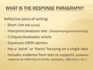 WHAT IS THE RESPONSE PARAGRAPH?
Reflective piece of writing:
 Short (200-300 words)
 Interprets/analyzes text (Paraphrasing/summarising)
 Critiques/evaluates article
 Expresses OWN opinion
 Has a ‘point’ or ‘thesis’ focusing on a single idea
 Includes evidence from text as supports (validates
response by referring to article, examples, references, etc.)
 